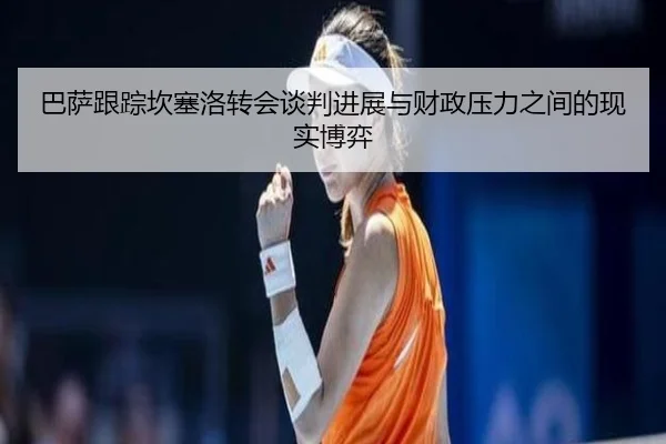 巴萨跟踪坎塞洛转会谈判进展与财政压力之间的现实博弈