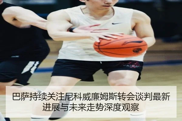 巴萨持续关注尼科威廉姆斯转会谈判最新进展与未来走势深度观察